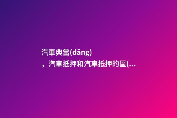 汽車典當(dāng)，汽車抵押和汽車抵押的區(qū)別是什么？